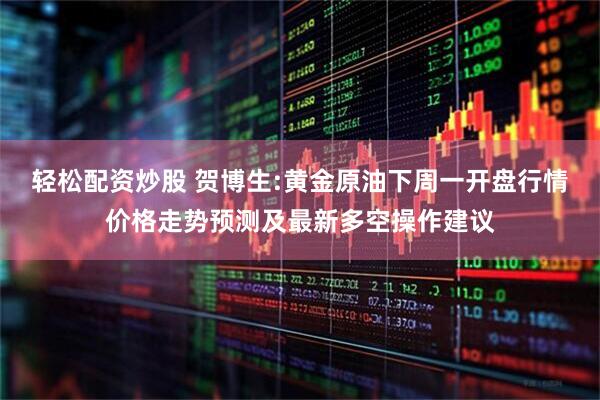 轻松配资炒股 贺博生:黄金原油下周一开盘行情价格走势预测及最新多空操作建议