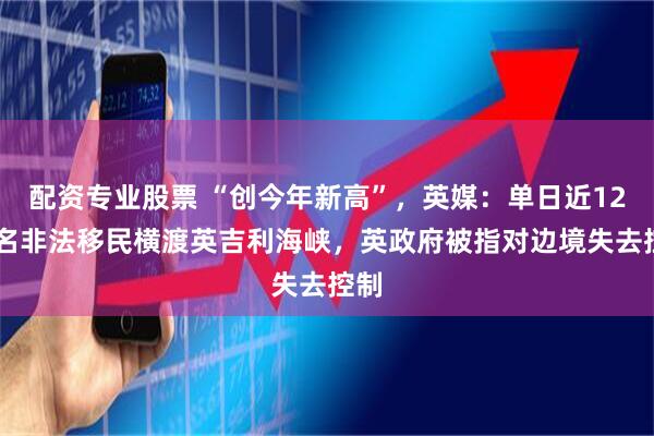 配资专业股票 “创今年新高”，英媒：单日近1200名非法移民横渡英吉利海峡，英政府被指对边境失去控制
