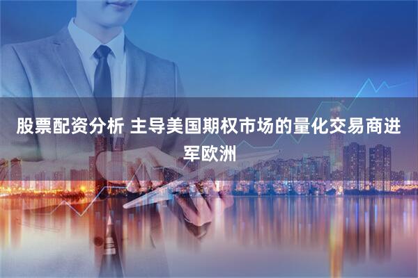 股票配资分析 主导美国期权市场的量化交易商进军欧洲