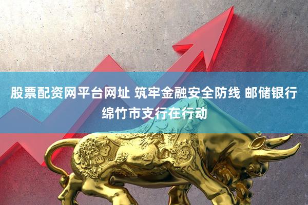 股票配资网平台网址 筑牢金融安全防线 邮储银行绵竹市支行在行动