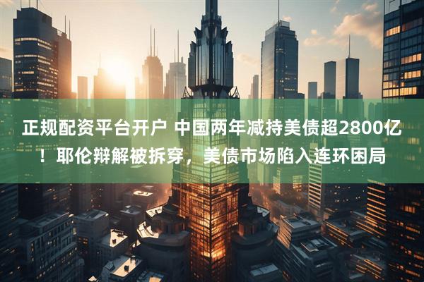 正规配资平台开户 中国两年减持美债超2800亿！耶伦辩解被拆穿，美债市场陷入连环困局