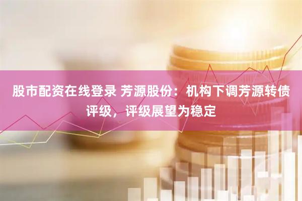 股市配资在线登录 芳源股份：机构下调芳源转债评级，评级展望为稳定