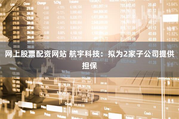 网上股票配资网站 航宇科技：拟为2家子公司提供担保