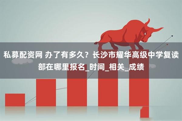 私募配资网 办了有多久？长沙市耀华高级中学复读部在哪里报名_时间_相关_成绩