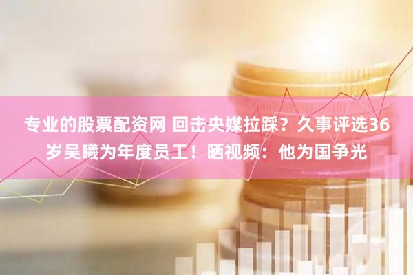 专业的股票配资网 回击央媒拉踩？久事评选36岁吴曦为年度员工！晒视频：他为国争光