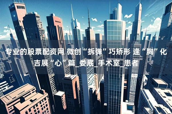 专业的股票配资网 微创“拆弹”巧矫形 逢“胸”化吉展“心”篇_娄底_手术室_患者