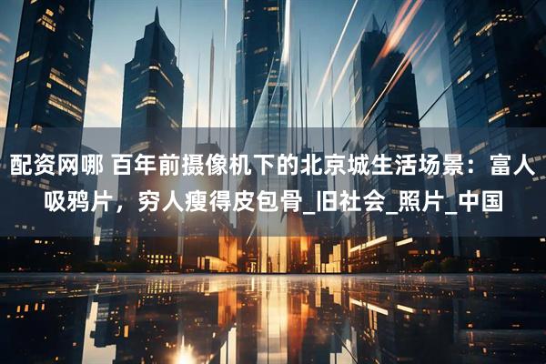 配资网哪 百年前摄像机下的北京城生活场景：富人吸鸦片，穷人瘦得皮包骨_旧社会_照片_中国