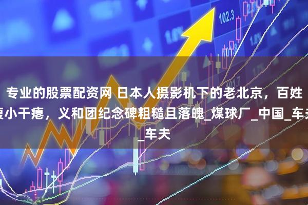 专业的股票配资网 日本人摄影机下的老北京，百姓瘦小干瘪，义和团纪念碑粗糙且落魄_煤球厂_中国_车夫