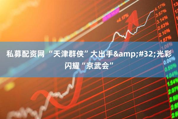 私募配资网 “天津群侠”大出手&#32;光彩闪耀“京武会”