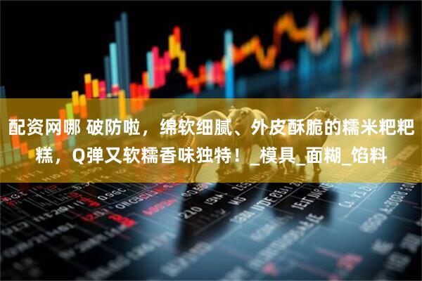 配资网哪 破防啦，绵软细腻、外皮酥脆的糯米粑粑糕，Q弹又软糯香味独特！_模具_面糊_馅料