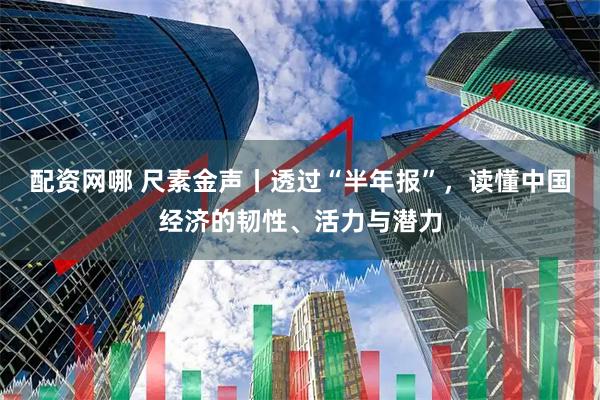 配资网哪 尺素金声丨透过“半年报”，读懂中国经济的韧性、活力与潜力