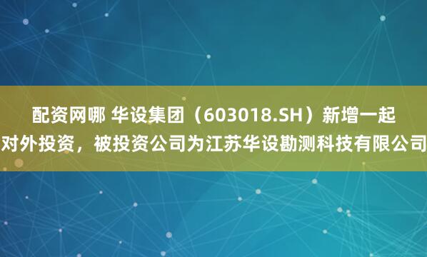 配资网哪 华设集团（603018.SH）新增一起对外投资，被投资公司为江苏华设勘测科技有限公司