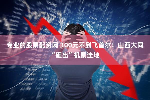 专业的股票配资网 300元不到飞首尔！山西大同“砸出”机票洼地