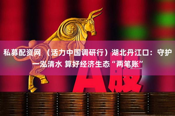私募配资网 （活力中国调研行）湖北丹江口：守护一泓清水 算好经济生态“两笔账”