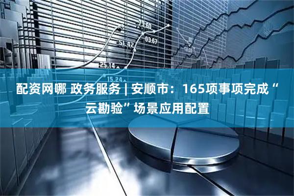 配资网哪 政务服务 | 安顺市：165项事项完成“云勘验”场景应用配置