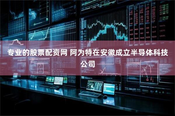 专业的股票配资网 阿为特在安徽成立半导体科技公司