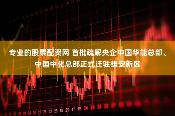 专业的股票配资网 首批疏解央企中国华能总部、中国中化总部正式迁驻雄安新区