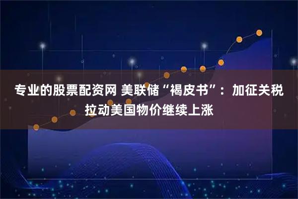 专业的股票配资网 美联储“褐皮书”：加征关税拉动美国物价继续上涨