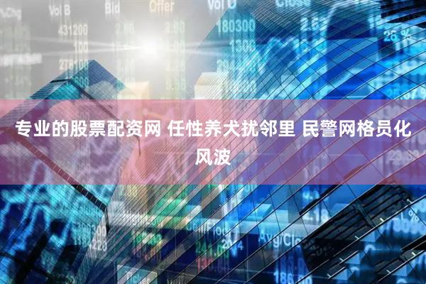 专业的股票配资网 任性养犬扰邻里 民警网格员化风波