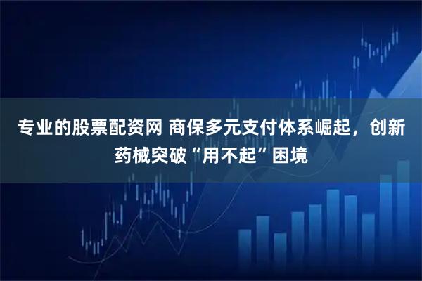 专业的股票配资网 商保多元支付体系崛起，创新药械突破“用不起”困境