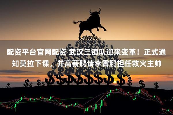 配资平台官网配资 武汉三镇队迎来变革！正式通知莫拉下课，并高薪聘请李霄鹏担任救火主帅