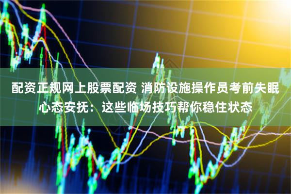 配资正规网上股票配资 消防设施操作员考前失眠心态安抚：这些临场技巧帮你稳住状态