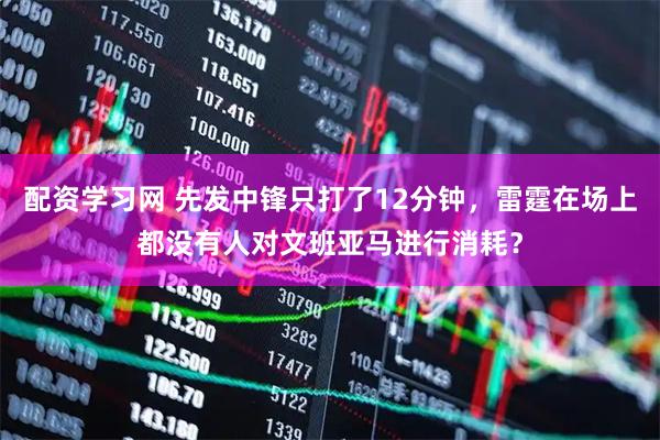 配资学习网 先发中锋只打了12分钟，雷霆在场上都没有人对文班亚马进行消耗？
