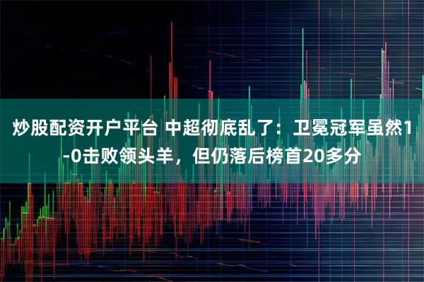 炒股配资开户平台 中超彻底乱了：卫冕冠军虽然1-0击败领头羊，但仍落后榜首20多分