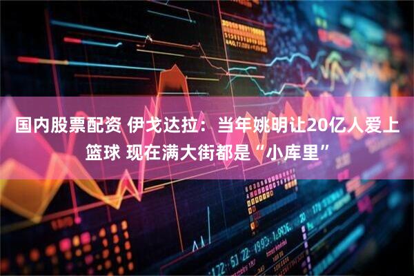 国内股票配资 伊戈达拉：当年姚明让20亿人爱上篮球 现在满大街都是“小库里”