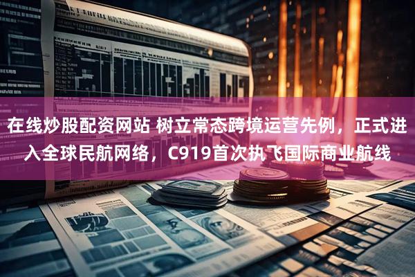 在线炒股配资网站 树立常态跨境运营先例，正式进入全球民航网络，C919首次执飞国际商业航线