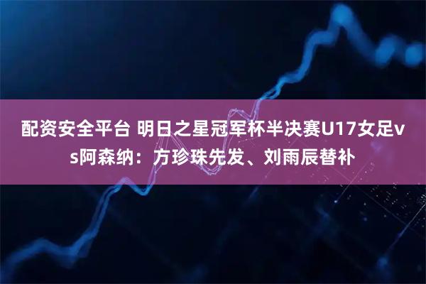 配资安全平台 明日之星冠军杯半决赛U17女足vs阿森纳：方珍珠先发、刘雨辰替补