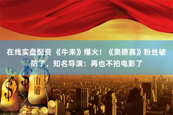 在线实盘配资 《牛来》爆火！《奥德赛》粉丝破防了，知名导演：再也不拍电影了