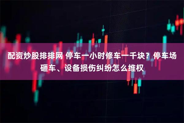 配资炒股排排网 停车一小时修车一千块？停车场砸车、设备损伤纠纷怎么维权